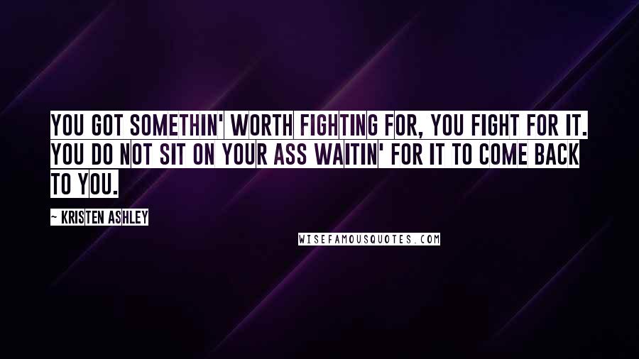 Kristen Ashley Quotes: You got somethin' worth fighting for, you fight for it. You do not sit on your ass waitin' for it to come back to you.