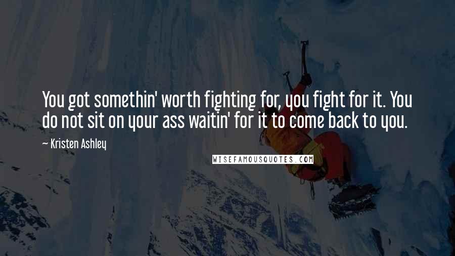 Kristen Ashley Quotes: You got somethin' worth fighting for, you fight for it. You do not sit on your ass waitin' for it to come back to you.