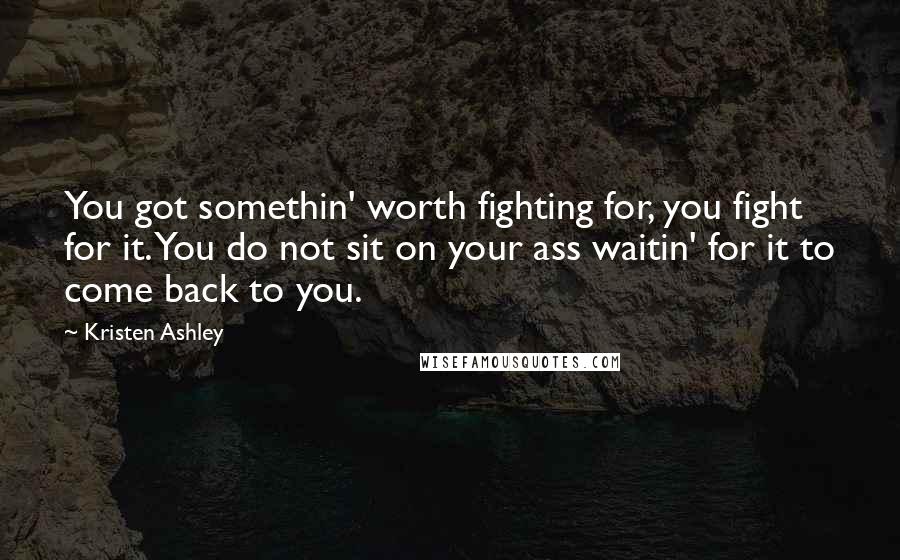 Kristen Ashley Quotes: You got somethin' worth fighting for, you fight for it. You do not sit on your ass waitin' for it to come back to you.