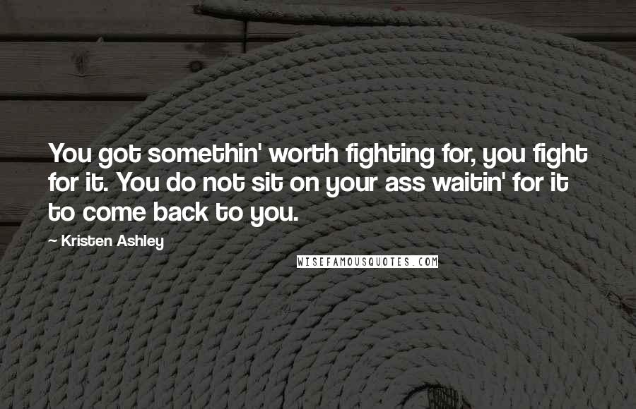 Kristen Ashley Quotes: You got somethin' worth fighting for, you fight for it. You do not sit on your ass waitin' for it to come back to you.