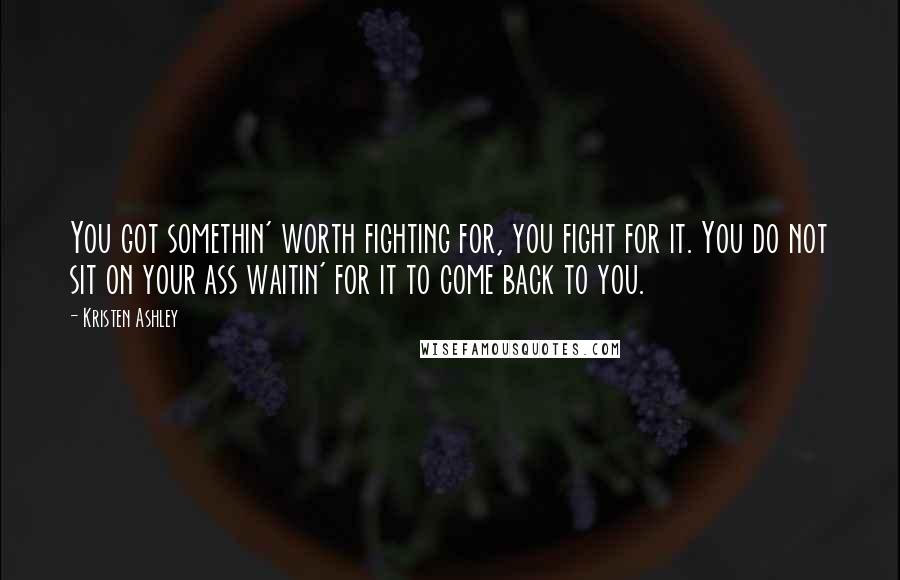Kristen Ashley Quotes: You got somethin' worth fighting for, you fight for it. You do not sit on your ass waitin' for it to come back to you.