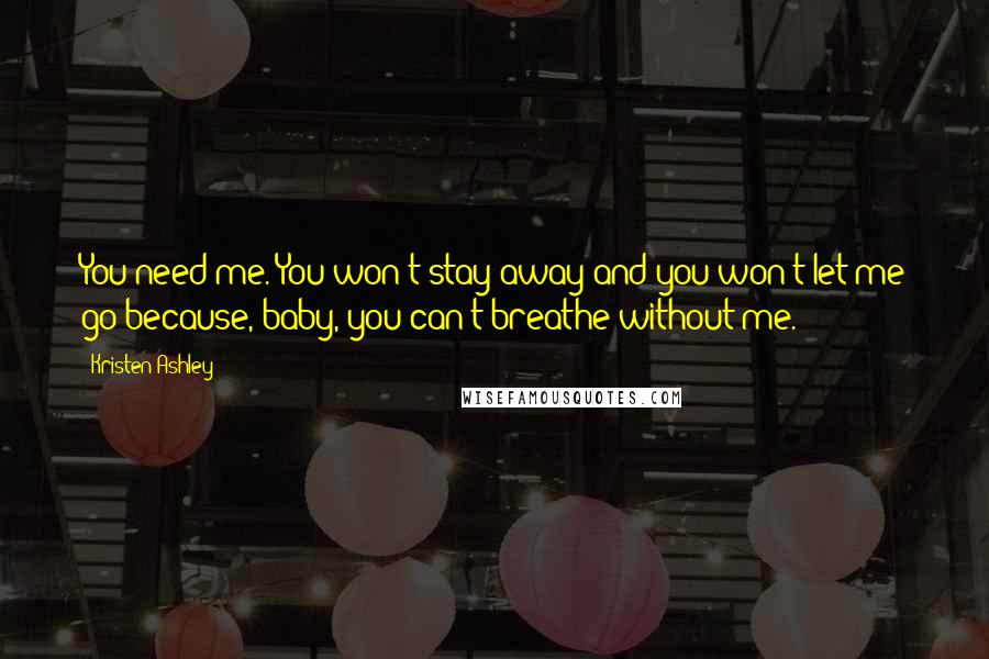 Kristen Ashley Quotes: You need me. You won't stay away and you won't let me go because, baby, you can't breathe without me.