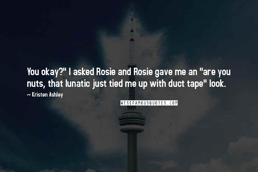 Kristen Ashley Quotes: You okay?" I asked Rosie and Rosie gave me an "are you nuts, that lunatic just tied me up with duct tape" look.