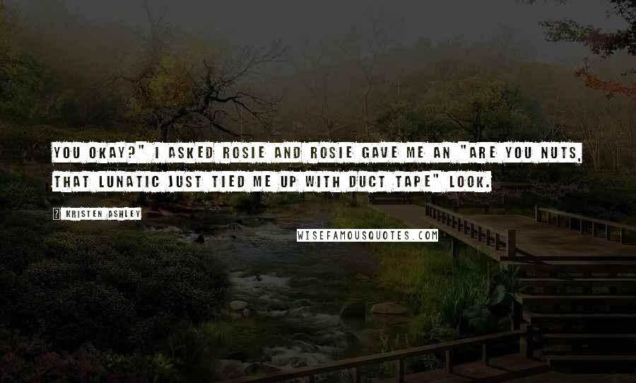 Kristen Ashley Quotes: You okay?" I asked Rosie and Rosie gave me an "are you nuts, that lunatic just tied me up with duct tape" look.