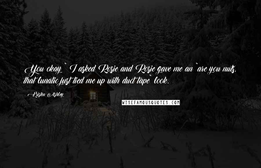 Kristen Ashley Quotes: You okay?" I asked Rosie and Rosie gave me an "are you nuts, that lunatic just tied me up with duct tape" look.