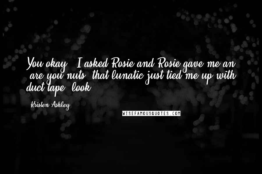 Kristen Ashley Quotes: You okay?" I asked Rosie and Rosie gave me an "are you nuts, that lunatic just tied me up with duct tape" look.