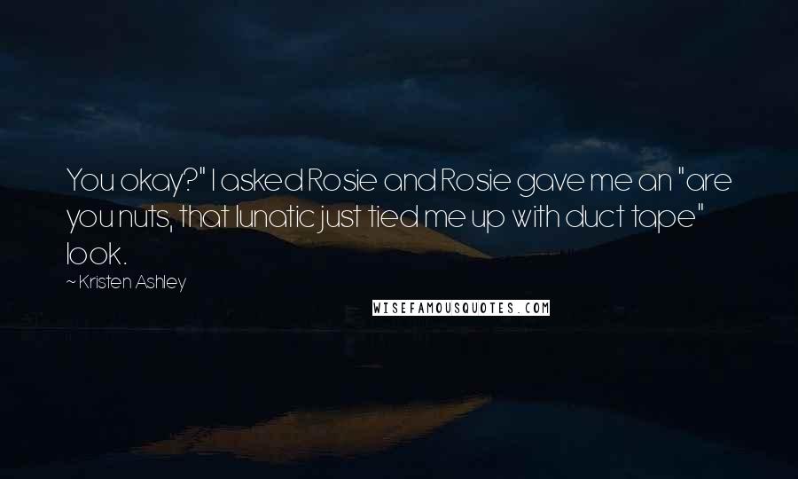 Kristen Ashley Quotes: You okay?" I asked Rosie and Rosie gave me an "are you nuts, that lunatic just tied me up with duct tape" look.