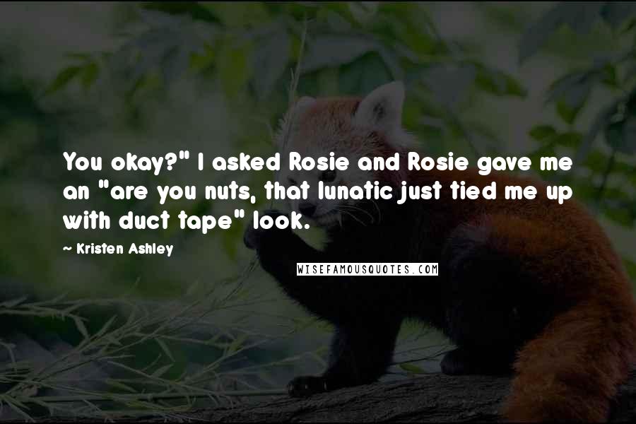 Kristen Ashley Quotes: You okay?" I asked Rosie and Rosie gave me an "are you nuts, that lunatic just tied me up with duct tape" look.