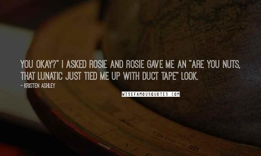 Kristen Ashley Quotes: You okay?" I asked Rosie and Rosie gave me an "are you nuts, that lunatic just tied me up with duct tape" look.