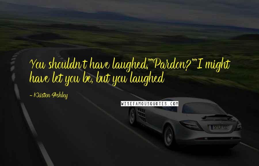 Kristen Ashley Quotes: You shouldn't have laughed.""Pardon?""I might have let you be, but you laughed