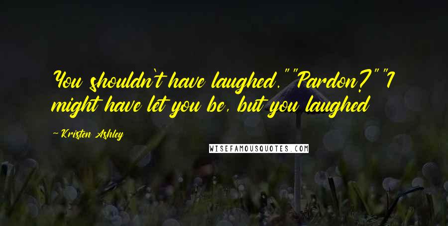 Kristen Ashley Quotes: You shouldn't have laughed.""Pardon?""I might have let you be, but you laughed