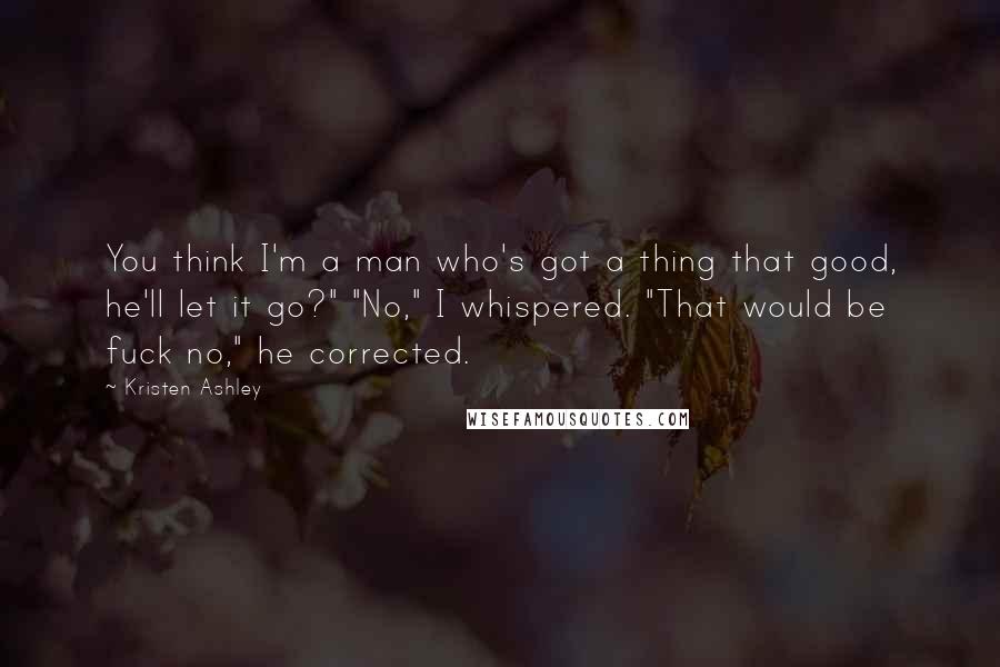 Kristen Ashley Quotes: You think I'm a man who's got a thing that good, he'll let it go?" "No," I whispered. "That would be fuck no," he corrected.
