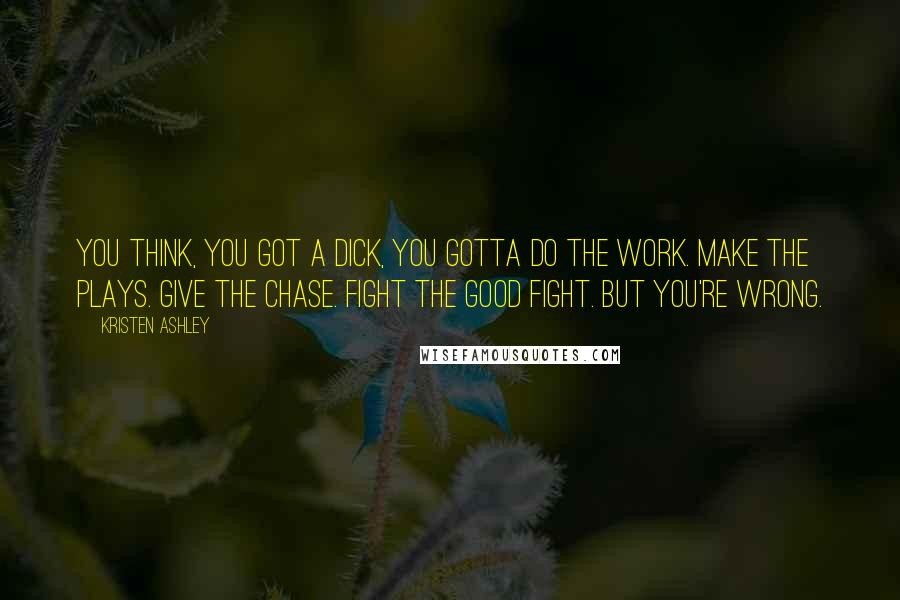 Kristen Ashley Quotes: You think, you got a dick, you gotta do the work. Make the plays. Give the chase. Fight the good fight. But you're wrong.