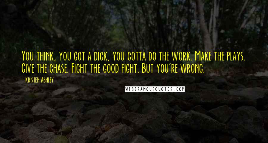 Kristen Ashley Quotes: You think, you got a dick, you gotta do the work. Make the plays. Give the chase. Fight the good fight. But you're wrong.