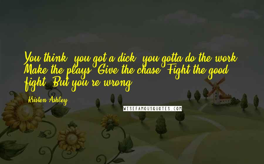 Kristen Ashley Quotes: You think, you got a dick, you gotta do the work. Make the plays. Give the chase. Fight the good fight. But you're wrong.