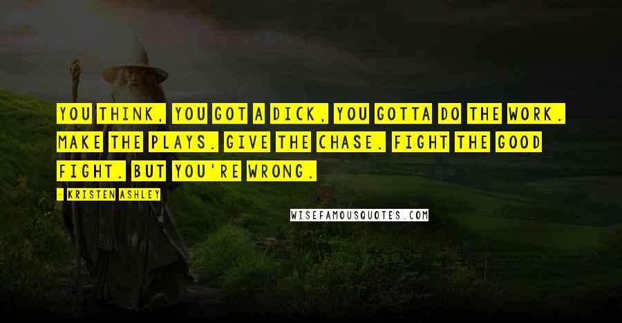 Kristen Ashley Quotes: You think, you got a dick, you gotta do the work. Make the plays. Give the chase. Fight the good fight. But you're wrong.