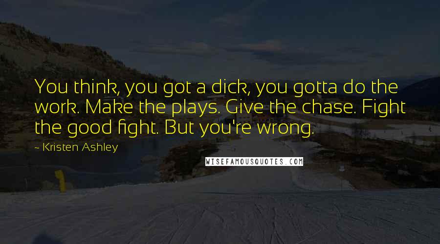 Kristen Ashley Quotes: You think, you got a dick, you gotta do the work. Make the plays. Give the chase. Fight the good fight. But you're wrong.
