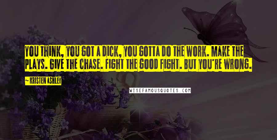 Kristen Ashley Quotes: You think, you got a dick, you gotta do the work. Make the plays. Give the chase. Fight the good fight. But you're wrong.