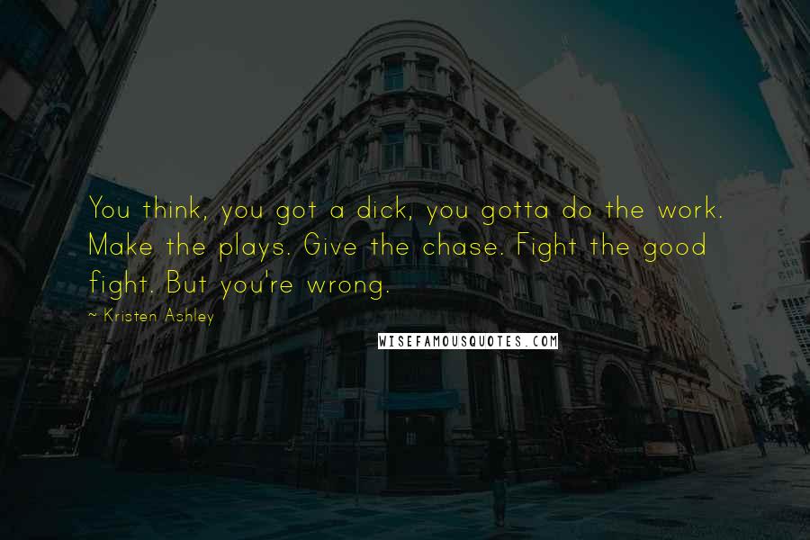 Kristen Ashley Quotes: You think, you got a dick, you gotta do the work. Make the plays. Give the chase. Fight the good fight. But you're wrong.