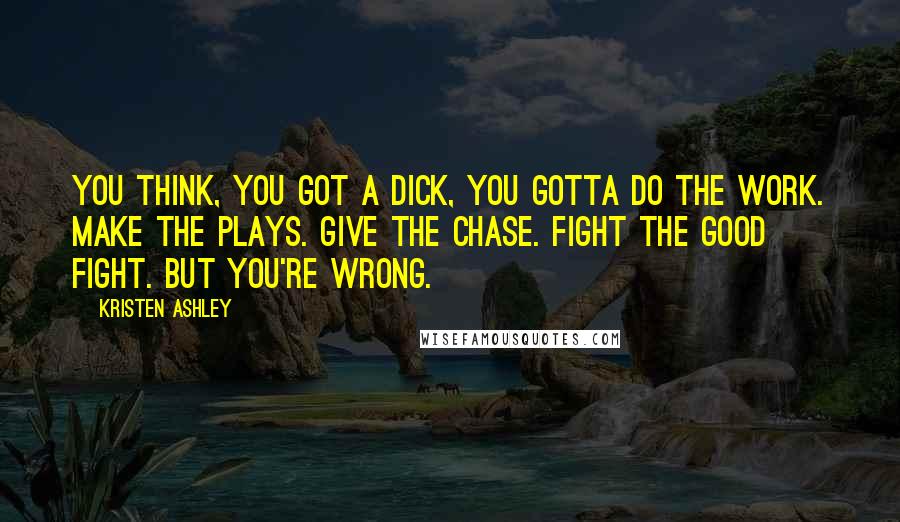 Kristen Ashley Quotes: You think, you got a dick, you gotta do the work. Make the plays. Give the chase. Fight the good fight. But you're wrong.