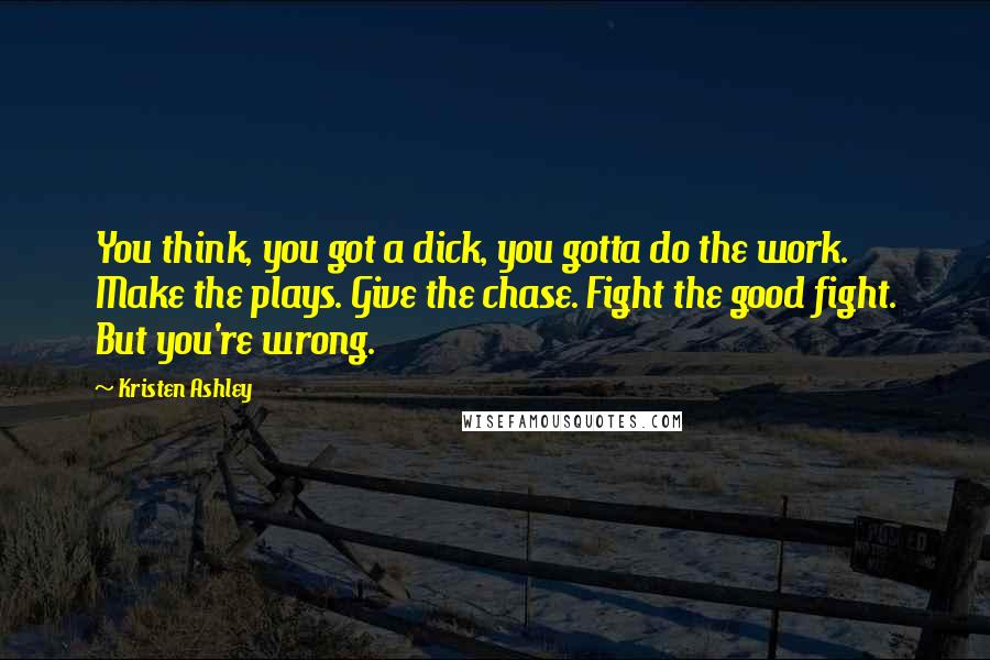 Kristen Ashley Quotes: You think, you got a dick, you gotta do the work. Make the plays. Give the chase. Fight the good fight. But you're wrong.