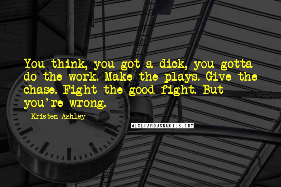 Kristen Ashley Quotes: You think, you got a dick, you gotta do the work. Make the plays. Give the chase. Fight the good fight. But you're wrong.
