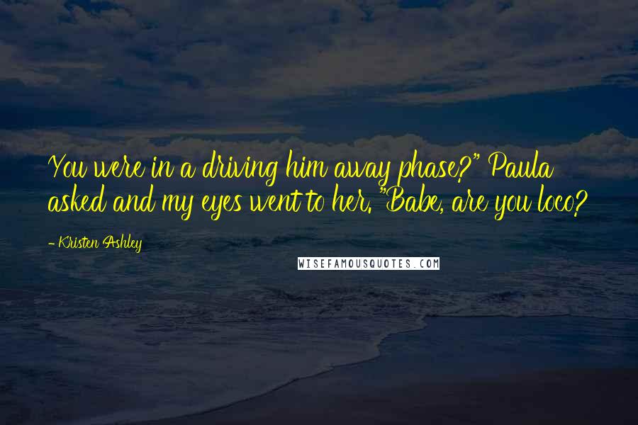 Kristen Ashley Quotes: You were in a driving him away phase?" Paula asked and my eyes went to her. "Babe, are you loco?