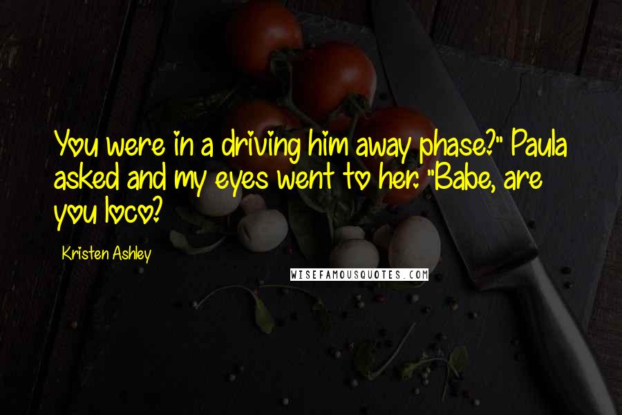 Kristen Ashley Quotes: You were in a driving him away phase?" Paula asked and my eyes went to her. "Babe, are you loco?