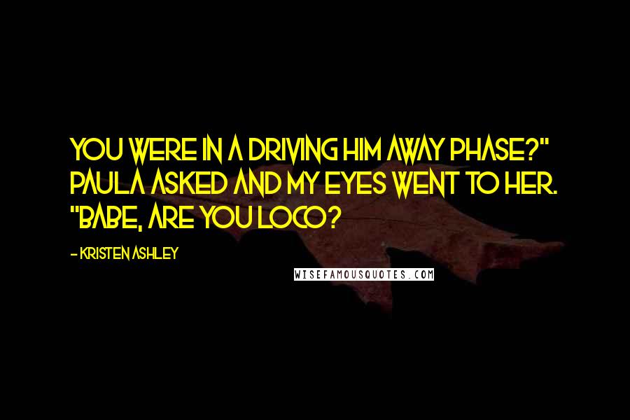 Kristen Ashley Quotes: You were in a driving him away phase?" Paula asked and my eyes went to her. "Babe, are you loco?