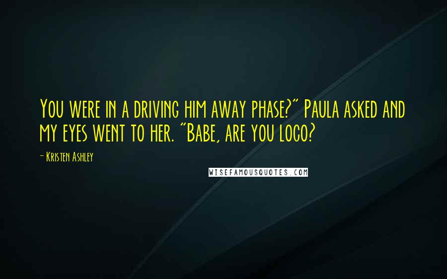 Kristen Ashley Quotes: You were in a driving him away phase?" Paula asked and my eyes went to her. "Babe, are you loco?