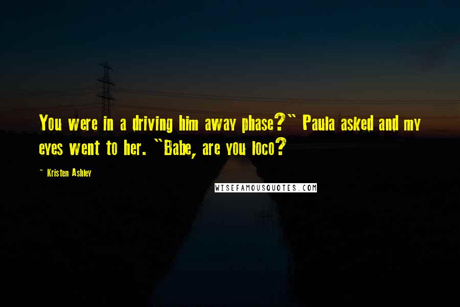 Kristen Ashley Quotes: You were in a driving him away phase?" Paula asked and my eyes went to her. "Babe, are you loco?