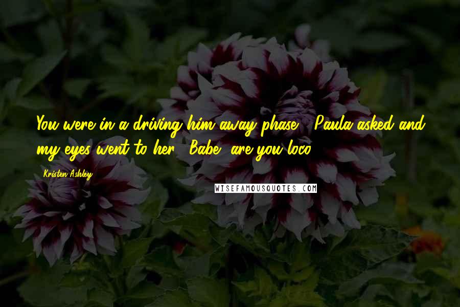 Kristen Ashley Quotes: You were in a driving him away phase?" Paula asked and my eyes went to her. "Babe, are you loco?