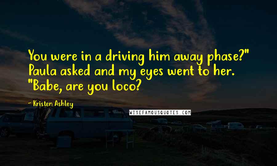 Kristen Ashley Quotes: You were in a driving him away phase?" Paula asked and my eyes went to her. "Babe, are you loco?