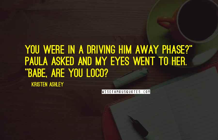 Kristen Ashley Quotes: You were in a driving him away phase?" Paula asked and my eyes went to her. "Babe, are you loco?