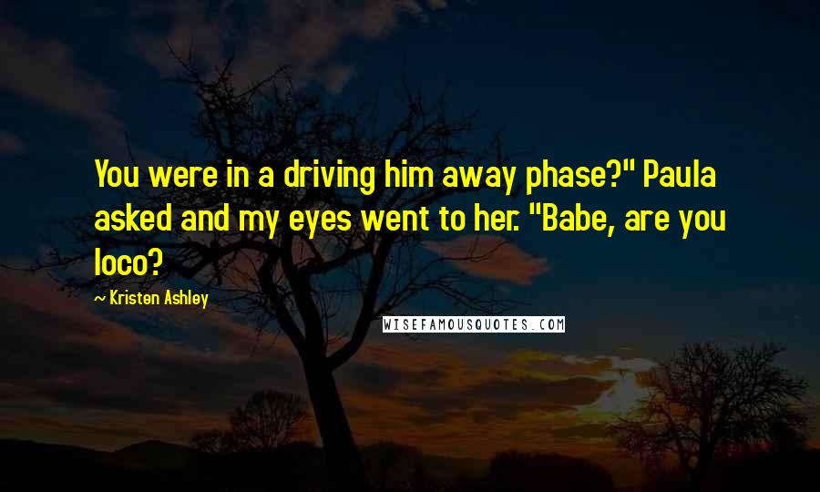 Kristen Ashley Quotes: You were in a driving him away phase?" Paula asked and my eyes went to her. "Babe, are you loco?