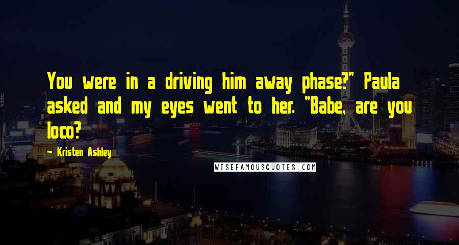 Kristen Ashley Quotes: You were in a driving him away phase?" Paula asked and my eyes went to her. "Babe, are you loco?