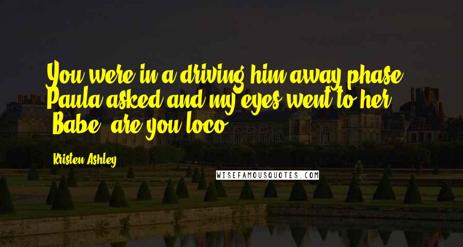 Kristen Ashley Quotes: You were in a driving him away phase?" Paula asked and my eyes went to her. "Babe, are you loco?