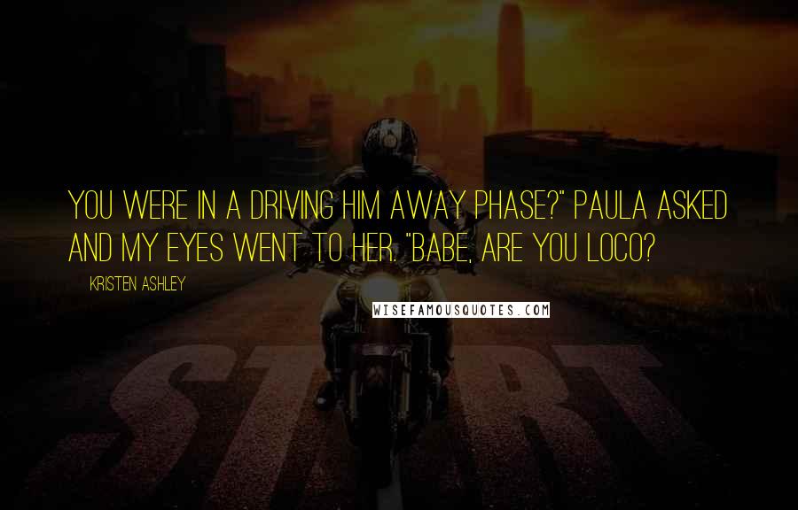 Kristen Ashley Quotes: You were in a driving him away phase?" Paula asked and my eyes went to her. "Babe, are you loco?