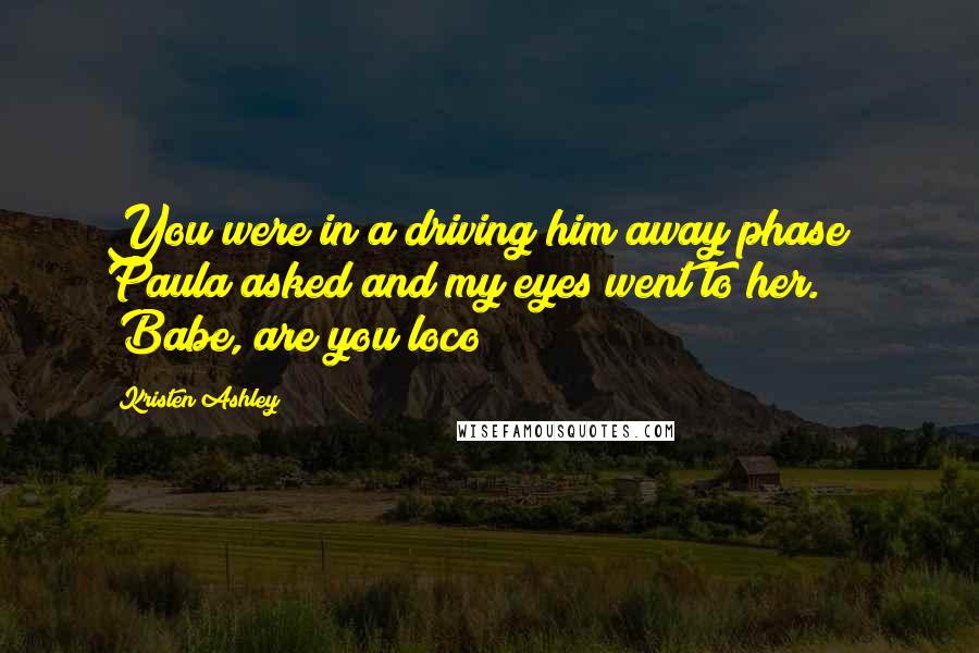 Kristen Ashley Quotes: You were in a driving him away phase?" Paula asked and my eyes went to her. "Babe, are you loco?