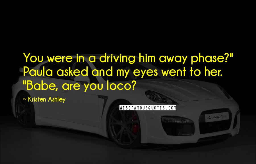 Kristen Ashley Quotes: You were in a driving him away phase?" Paula asked and my eyes went to her. "Babe, are you loco?