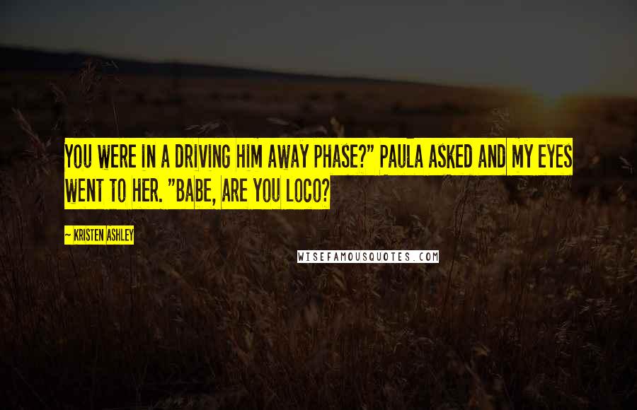 Kristen Ashley Quotes: You were in a driving him away phase?" Paula asked and my eyes went to her. "Babe, are you loco?