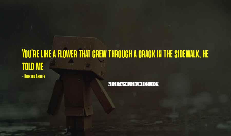 Kristen Ashley Quotes: You're like a flower that grew through a crack in the sidewalk, he told me