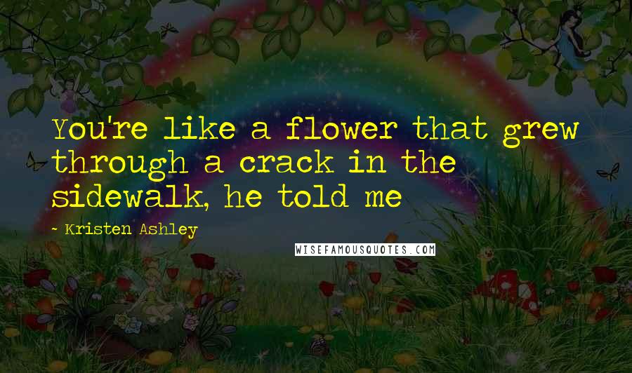 Kristen Ashley Quotes: You're like a flower that grew through a crack in the sidewalk, he told me