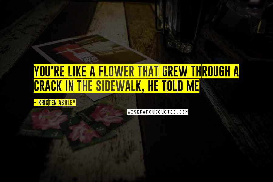 Kristen Ashley Quotes: You're like a flower that grew through a crack in the sidewalk, he told me