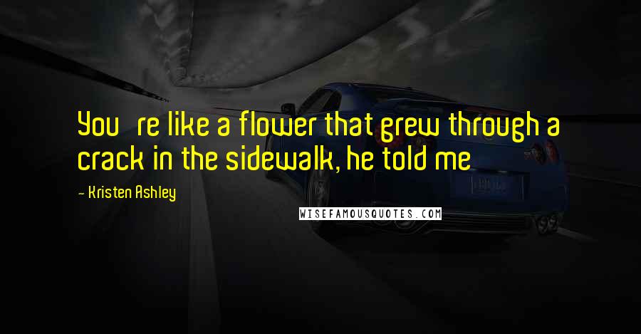 Kristen Ashley Quotes: You're like a flower that grew through a crack in the sidewalk, he told me