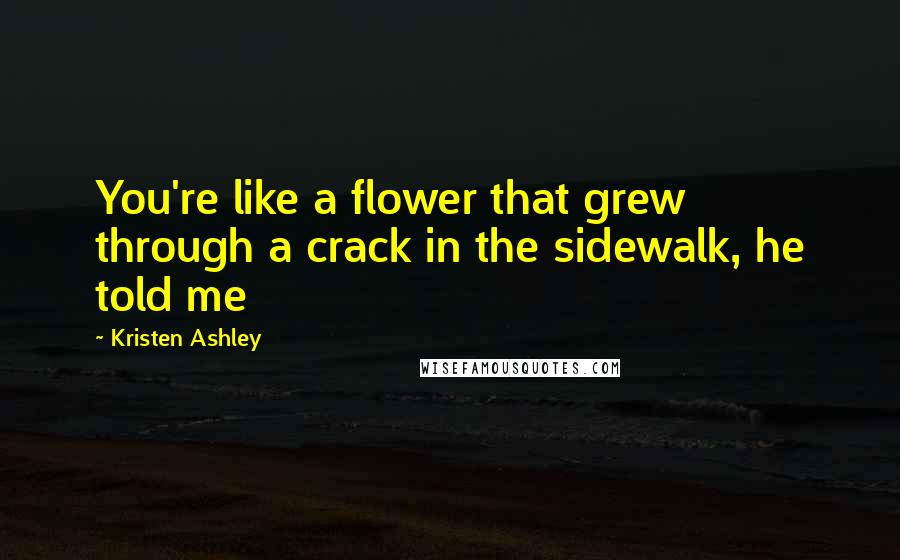 Kristen Ashley Quotes: You're like a flower that grew through a crack in the sidewalk, he told me