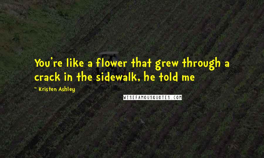 Kristen Ashley Quotes: You're like a flower that grew through a crack in the sidewalk, he told me