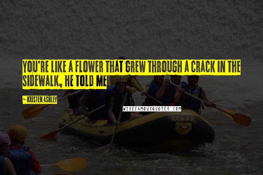 Kristen Ashley Quotes: You're like a flower that grew through a crack in the sidewalk, he told me