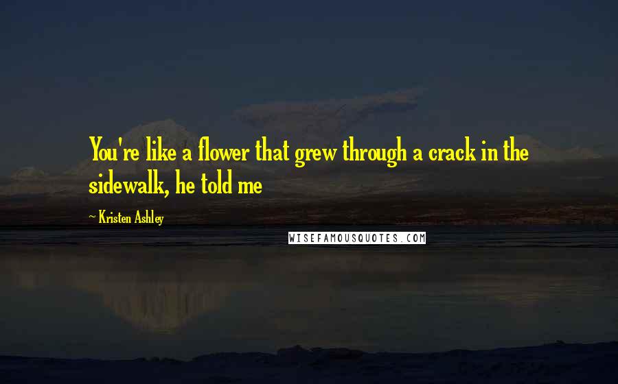 Kristen Ashley Quotes: You're like a flower that grew through a crack in the sidewalk, he told me