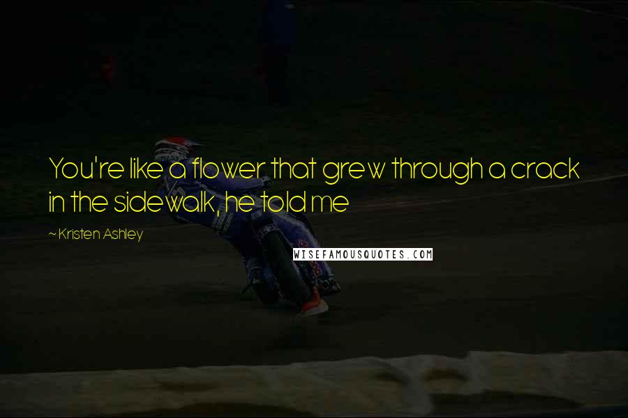 Kristen Ashley Quotes: You're like a flower that grew through a crack in the sidewalk, he told me